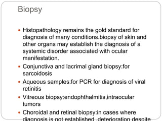 Biopsy
 Histopathology remains the gold standard for
diagnosis of many conditions.biopsy of skin and
other organs may establish the diagnosis of a
systemic disorder associated with ocular
manifestation.
 Conjunctiva and lacrimal gland biopsy:for
sarcoidosis
 Aqueous samples:for PCR for diagnosis of viral
retinitis
 Vitreous biopsy:endophthalmitis,intraocular
tumors
 Choroidal and retinal biopsy:in cases where
 