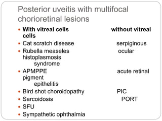 Posterior uveitis with multifocal
chorioretinal lesions
 With vitreal cells without vitreal
cells
 Cat scratch disease serpiginous
 Rubella measeles ocular
histoplasmosis
syndrome
 APMPPE acute retinal
pigment
epithelitis
 Bird shot choroidopathy PIC
 Sarcoidosis PORT
 SFU
 Sympathetic ophthalmia
 