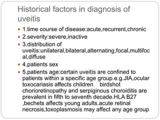Historical factors in diagnosis of
uveitis
 1.time course of disease:acute,recurrent,chronic
 2.severity:severe,inactive
 3.distribution of
uveitis:unilateral,bilateral,alternating,focal,multifoc
al,diffuse
 4.patients sex
 5.patients age:certain uveitis are confined to
patients within a specific age group.e.g.JIA,ocular
toxocariasis affects children birdshot
chorioretinopathy and serpiginous choroiditis are
prevalent in fifth to seventh decade.HLA B27
,bechets affects young adults.acute retinal
necrosis,toxoplasmosis may affect any age group
 