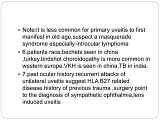  Note:it is less common for primary uveitis to first
manifest in old age,suspect a masquerade
syndrome especially introcular lymphoma
 6.patients race:bechets seen in china
,turkey.birdshot choroidopathy is more common in
western europe.VKH is seen in china.TB in india.
 7.past ocular history:recurrent attacks of
unilateral uveitis suggest HLA B27 related
disease.history of previous trauma ,surgery point
to the diagnosis of sympathetic ophthalmia,lens
induced uveitis
 