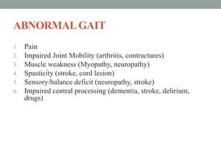 ABNORMALGAIT
1. Pain
2. Impaired Joint Mobility (arthritis, contractures)
3. Muscle weakness (Myopathy, neuropathy)
4. Spasticity (stroke, cord lesion)
5. Sensory/balance deficit (neuropathy, stroke)
6. Impaired central processing (dementia, stroke, delirium,
drugs)
 