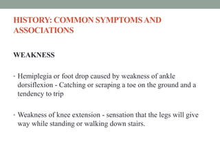 HISTORY: COMMON SYMPTOMSAND
ASSOCIATIONS
WEAKNESS
• Hemiplegia or foot drop caused by weakness of ankle
dorsiflexion - Catching or scraping a toe on the ground and a
tendency to trip
• Weakness of knee extension - sensation that the legs will give
way while standing or walking down stairs.
 