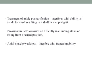 • Weakness of ankle plantar flexion - interferes with ability to
stride forward, resulting in a shallow stepped gait.
• Proximal muscle weakness- Difficulty in climbing stairs or
rising from a seated position.
• Axial muscle weakness - interfere with truncal mobility
 