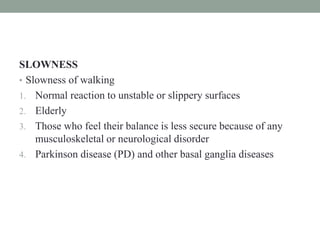 SLOWNESS
• Slowness of walking
1. Normal reaction to unstable or slippery surfaces
2. Elderly
3. Those who feel their balance is less secure because of any
musculoskeletal or neurological disorder
4. Parkinson disease (PD) and other basal ganglia diseases
 