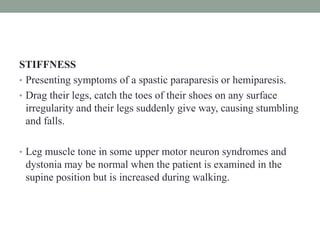 STIFFNESS
• Presenting symptoms of a spastic paraparesis or hemiparesis.
• Drag their legs, catch the toes of their shoes on any surface
irregularity and their legs suddenly give way, causing stumbling
and falls.
• Leg muscle tone in some upper motor neuron syndromes and
dystonia may be normal when the patient is examined in the
supine position but is increased during walking.
 