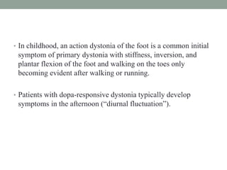 • In childhood, an action dystonia of the foot is a common initial
symptom of primary dystonia with stiffness, inversion, and
plantar flexion of the foot and walking on the toes only
becoming evident after walking or running.
• Patients with dopa-responsive dystonia typically develop
symptoms in the afternoon (“diurnal fluctuation”).
 