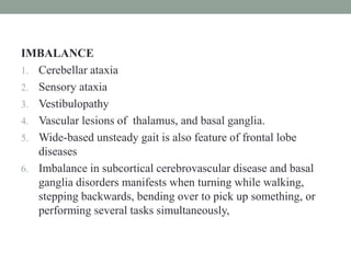 IMBALANCE
1. Cerebellar ataxia
2. Sensory ataxia
3. Vestibulopathy
4. Vascular lesions of thalamus, and basal ganglia.
5. Wide-based unsteady gait is also feature of frontal lobe
diseases
6. Imbalance in subcortical cerebrovascular disease and basal
ganglia disorders manifests when turning while walking,
stepping backwards, bending over to pick up something, or
performing several tasks simultaneously,
 