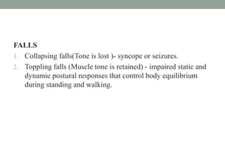 FALLS
1. Collapsing falls(Tone is lost )- syncope or seizures.
2. Toppling falls (Muscle tone is retained) - impaired static and
dynamic postural responses that control body equilibrium
during standing and walking.
 
