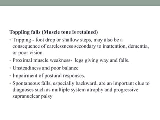 Toppling falls (Muscle tone is retained)
• Tripping - foot drop or shallow steps, may also be a
consequence of carelessness secondary to inattention, dementia,
or poor vision.
• Proximal muscle weakness- legs giving way and falls.
• Unsteadiness and poor balance
• Impairment of postural responses.
• Spontaneous falls, especially backward, are an important clue to
diagnoses such as multiple system atrophy and progressive
supranuclear palsy
 