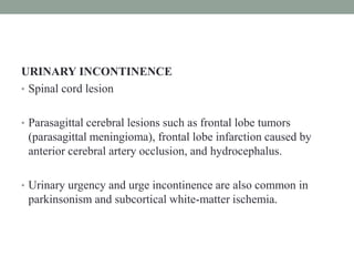 URINARY INCONTINENCE
• Spinal cord lesion
• Parasagittal cerebral lesions such as frontal lobe tumors
(parasagittal meningioma), frontal lobe infarction caused by
anterior cerebral artery occlusion, and hydrocephalus.
• Urinary urgency and urge incontinence are also common in
parkinsonism and subcortical white-matter ischemia.
 