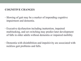 COGNITIVE CHANGES
• Slowing of gait may be a marker of impending cognitive
impairment and dementia.
• Executive dysfunction including inattention, impaired
multitasking, and set switching may predict later development
of falls in older adults without dementia or impaired mobility
• Dementia with disinhibition and impulsivity are associated with
reckless gait problems and falls.
 