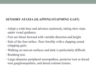 SENSORY ATAXIA (SLAPPING/STAPMING GAIT)
• Adopt a wide base and advance cautiously, taking slow steps
under visual guidance.
• Feet are thrust forward with variable direction and height.
• Sole of the foot strikes floor forcibly with a slapping sound
(slapping gait).
• Walking on uneven surfaces and dark is particularly difficult.
• Romberg test.
• Large-diameter peripheral neuropathies, posterior root or dorsal
root ganglionopathies, and dorsal column lesions.
 