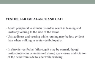 VESTIBULAR IMBALANCE AND GAIT
• Acute peripheral vestibular disorders result in leaning and
unsteady veering to the side of the lesion
• Unsteadiness and veering while running may be less evident
than when walking in acute vestibulopathy.
• In chronic vestibular failure, gait may be normal, though
unsteadiness can be unmasked during eye closure and rotation
of the head from side to side while walking.
 