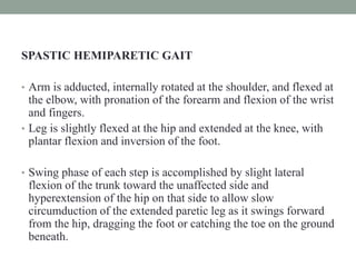 SPASTIC HEMIPARETIC GAIT
• Arm is adducted, internally rotated at the shoulder, and flexed at
the elbow, with pronation of the forearm and flexion of the wrist
and fingers.
• Leg is slightly flexed at the hip and extended at the knee, with
plantar flexion and inversion of the foot.
• Swing phase of each step is accomplished by slight lateral
flexion of the trunk toward the unaffected side and
hyperextension of the hip on that side to allow slow
circumduction of the extended paretic leg as it swings forward
from the hip, dragging the foot or catching the toe on the ground
beneath.
 