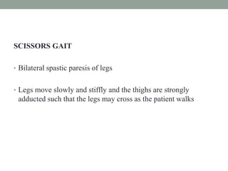 SCISSORS GAIT
• Bilateral spastic paresis of legs
• Legs move slowly and stiffly and the thighs are strongly
adducted such that the legs may cross as the patient walks
 