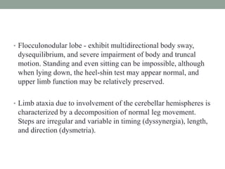 • Flocculonodular lobe - exhibit multidirectional body sway,
dysequilibrium, and severe impairment of body and truncal
motion. Standing and even sitting can be impossible, although
when lying down, the heel-shin test may appear normal, and
upper limb function may be relatively preserved.
• Limb ataxia due to involvement of the cerebellar hemispheres is
characterized by a decomposition of normal leg movement.
Steps are irregular and variable in timing (dyssynergia), length,
and direction (dysmetria).
 