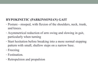 HYPOKINETIC (PARKINSONIAN) GAIT
• Posture - stooped, with flexion of the shoulders, neck, trunk,
and knees.
• Asymmetrical reduction of arm swing and slowing in gait,
particularly when turning
• Start hesitation before breaking into a more normal stepping
pattern with small, shallow steps on a narrow base.
• Freezing
• Festination.
• Retropulsion and propulsion
 