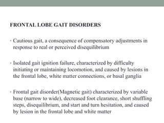 FRONTAL LOBE GAIT DISORDERS
• Cautious gait, a consequence of compensatory adjustments in
response to real or perceived disequilibrium
• Isolated gait ignition failure, characterized by difficulty
initiating or maintaining locomotion, and caused by lesions in
the frontal lobe, white matter connections, or basal ganglia
• Frontal gait disorder(Magnetic gait) characterized by variable
base (narrow to wide), decreased foot clearance, short shuffling
steps, disequilibrium, and start and turn hesitation, and caused
by lesion in the frontal lobe and white matter
 