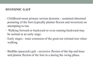 DYSTONIC GAIT
• Childhood-onset primary torsion dystonia - sustained abnormal
posturing of the foot (typically plantar flexion and inversion) on
attempting to run.
• Walking forward or backward or even running backward may
be normal at an early stage.
• Early stages - tonic extension of the great toe (striatal toe) when
walking.
• Birdlike (peacock) gait - excessive flexion of the hip and knee
and plantar flexion of the foot in a during the swing phase.
 
