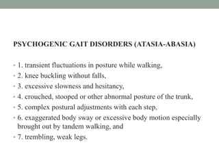 PSYCHOGENIC GAIT DISORDERS (ATASIA-ABASIA)
• 1. transient fluctuations in posture while walking,
• 2. knee buckling without falls,
• 3. excessive slowness and hesitancy,
• 4. crouched, stooped or other abnormal posture of the trunk,
• 5. complex postural adjustments with each step,
• 6. exaggerated body sway or excessive body motion especially
brought out by tandem walking, and
• 7. trembling, weak legs.
 