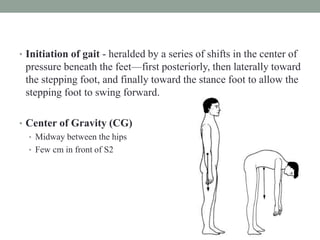 • Initiation of gait - heralded by a series of shifts in the center of
pressure beneath the feet—first posteriorly, then laterally toward
the stepping foot, and finally toward the stance foot to allow the
stepping foot to swing forward.
• Center of Gravity (CG)
• Midway between the hips
• Few cm in front of S2
 
