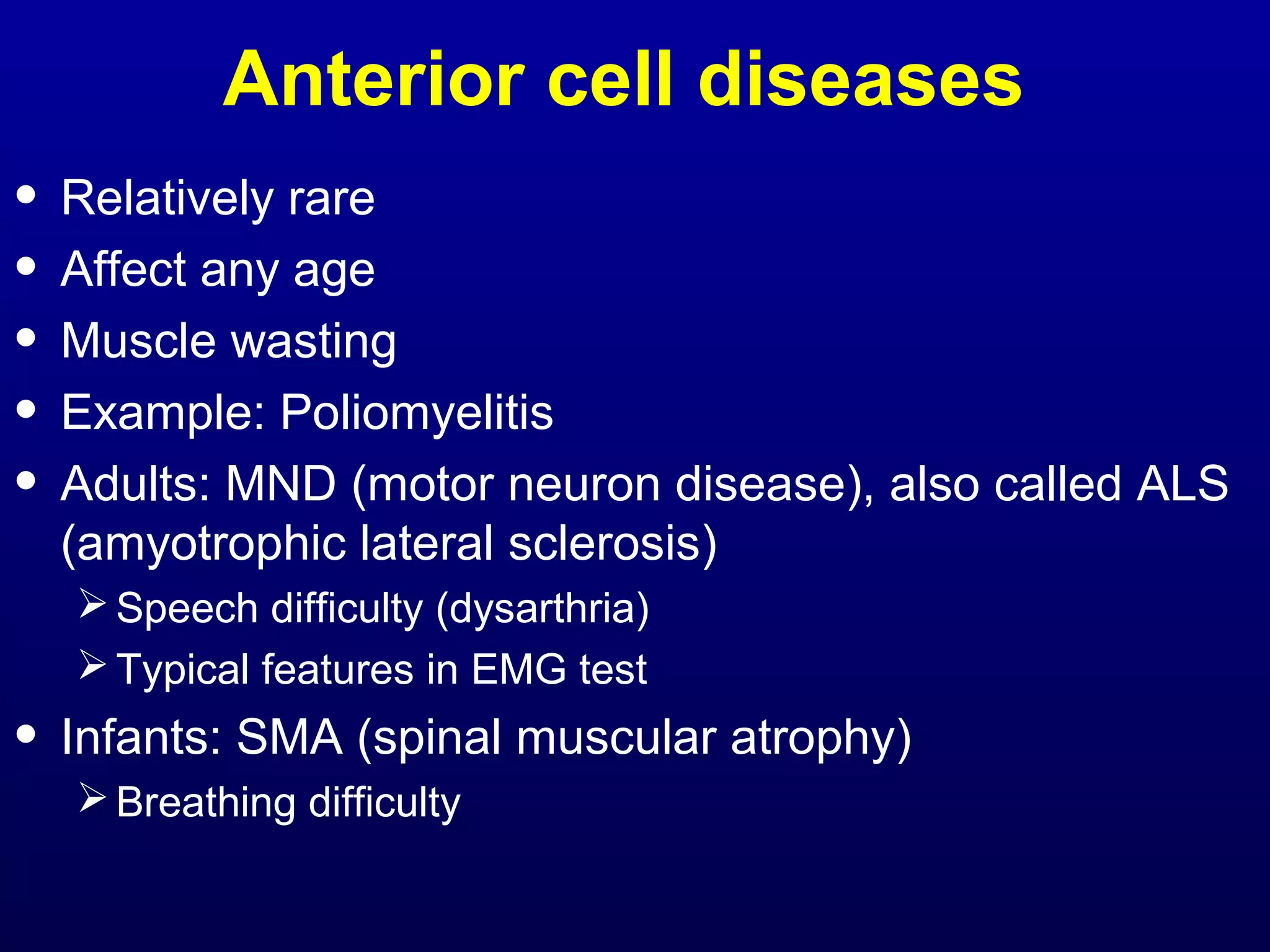 Anterior cell diseases 
• Relatively rare 
• Affect any age 
• Muscle wasting 
• Example: Poliomyelitis 
• Adults: MND (motor neuron disease), also called ALS 
(amyotrophic lateral sclerosis) 
Speech difficulty (dysarthria) 
Typical features in EMG test 
• Infants: SMA (spinal muscular atrophy) 
Breathing difficulty 
 