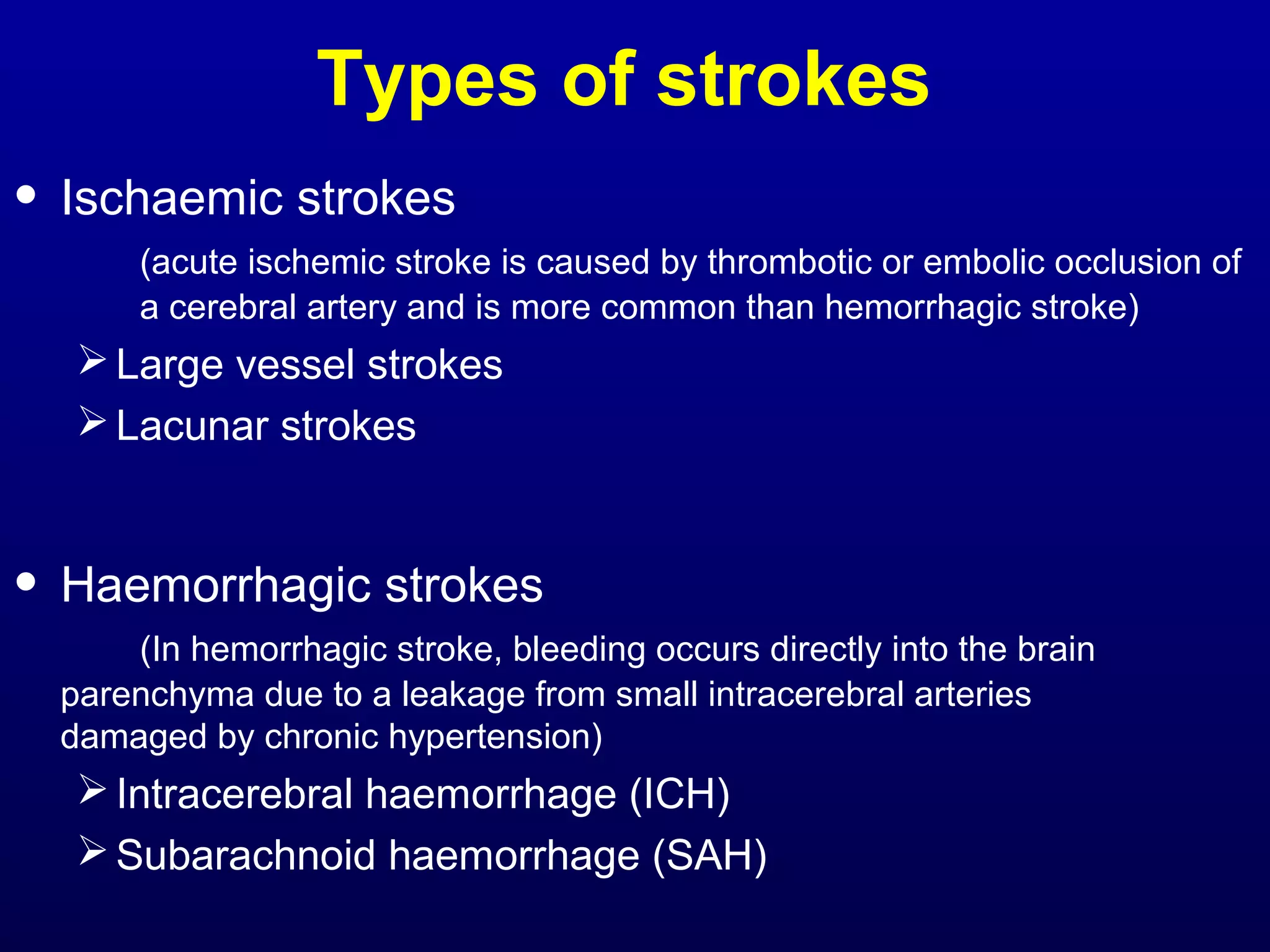 Types of strokes 
• Ischaemic strokes 
(acute ischemic stroke is caused by thrombotic or embolic occlusion of 
a cerebral artery and is more common than hemorrhagic stroke) 
Large vessel strokes 
Lacunar strokes 
• Haemorrhagic strokes 
(In hemorrhagic stroke, bleeding occurs directly into the brain 
parenchyma due to a leakage from small intracerebral arteries 
damaged by chronic hypertension) 
Intracerebral haemorrhage (ICH) 
Subarachnoid haemorrhage (SAH) 
 