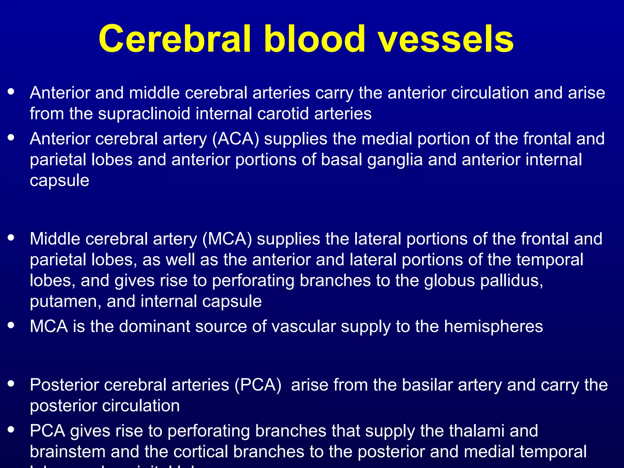 Cerebral blood vessels 
• Anterior and middle cerebral arteries carry the anterior circulation and arise 
from the supraclinoid internal carotid arteries 
• Anterior cerebral artery (ACA) supplies the medial portion of the frontal and 
parietal lobes and anterior portions of basal ganglia and anterior internal 
capsule 
• Middle cerebral artery (MCA) supplies the lateral portions of the frontal and 
parietal lobes, as well as the anterior and lateral portions of the temporal 
lobes, and gives rise to perforating branches to the globus pallidus, 
putamen, and internal capsule 
• MCA is the dominant source of vascular supply to the hemispheres 
• Posterior cerebral arteries (PCA) arise from the basilar artery and carry the 
posterior circulation 
• PCA gives rise to perforating branches that supply the thalami and 
brainstem and the cortical branches to the posterior and medial temporal 
lobes and occipital lobes 
 