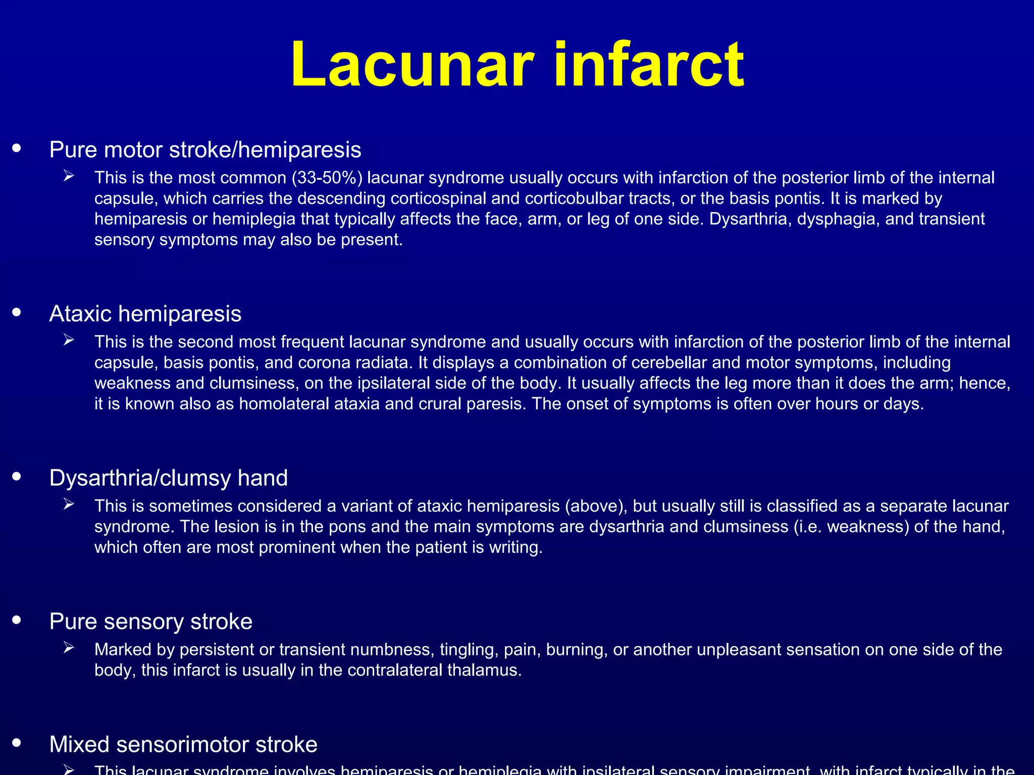 Lacunar infarct 
• Pure motor stroke/hemiparesis 
 This is the most common (33-50%) lacunar syndrome usually occurs with infarction of the posterior limb of the internal 
capsule, which carries the descending corticospinal and corticobulbar tracts, or the basis pontis. It is marked by 
hemiparesis or hemiplegia that typically affects the face, arm, or leg of one side. Dysarthria, dysphagia, and transient 
sensory symptoms may also be present. 
• Ataxic hemiparesis 
 This is the second most frequent lacunar syndrome and usually occurs with infarction of the posterior limb of the internal 
capsule, basis pontis, and corona radiata. It displays a combination of cerebellar and motor symptoms, including 
weakness and clumsiness, on the ipsilateral side of the body. It usually affects the leg more than it does the arm; hence, 
it is known also as homolateral ataxia and crural paresis. The onset of symptoms is often over hours or days. 
• Dysarthria/clumsy hand 
 This is sometimes considered a variant of ataxic hemiparesis (above), but usually still is classified as a separate lacunar 
syndrome. The lesion is in the pons and the main symptoms are dysarthria and clumsiness (i.e. weakness) of the hand, 
which often are most prominent when the patient is writing. 
• Pure sensory stroke 
 Marked by persistent or transient numbness, tingling, pain, burning, or another unpleasant sensation on one side of the 
body, this infarct is usually in the contralateral thalamus. 
• Mixed sensorimotor stroke 
 This lacunar syndrome involves hemiparesis or hemiplegia with ipsilateral sensory impairment, with infarct typically in the 
 