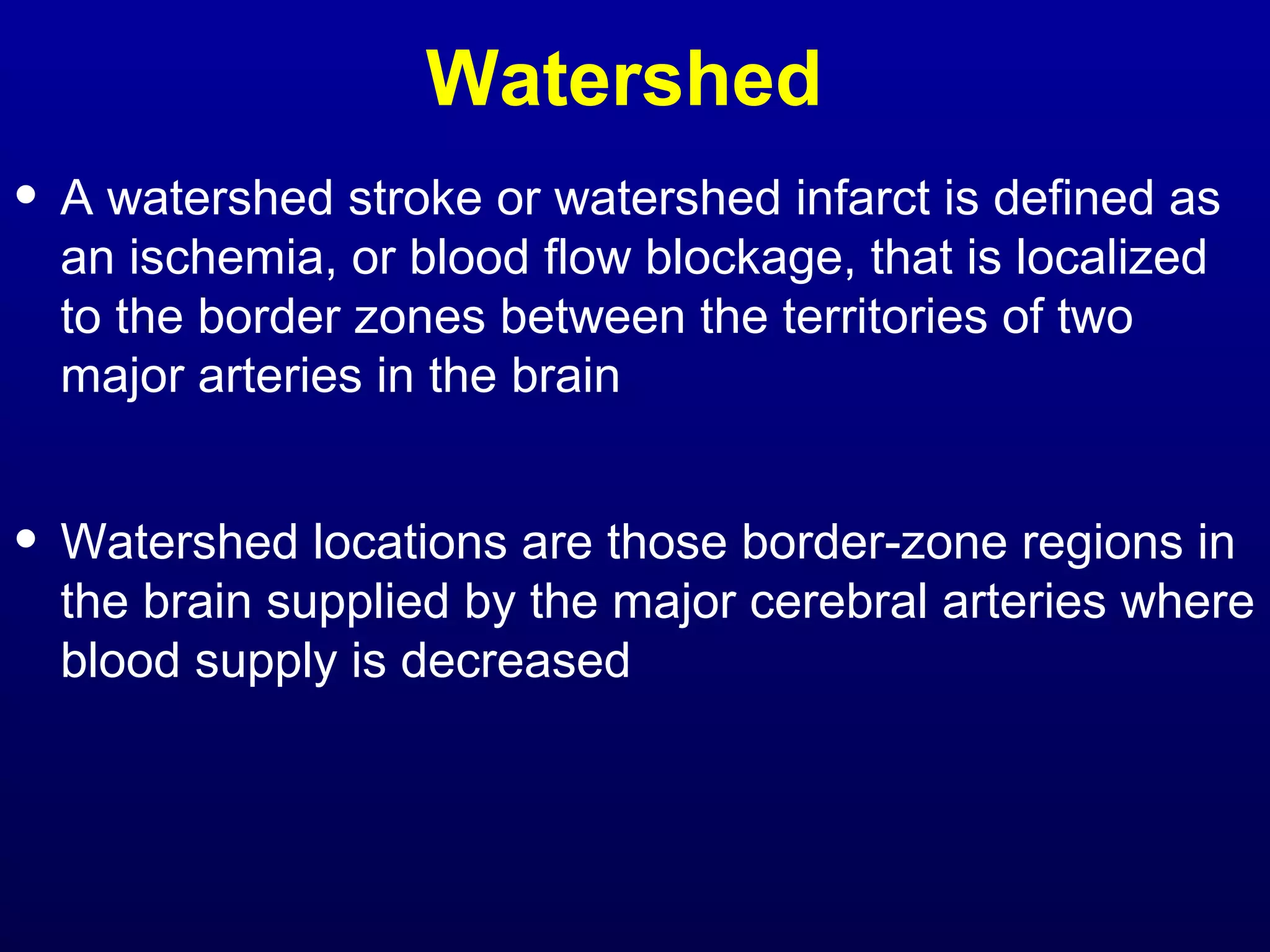 Watershed 
• A watershed stroke or watershed infarct is defined as 
an ischemia, or blood flow blockage, that is localized 
to the border zones between the territories of two 
major arteries in the brain 
• Watershed locations are those border-zone regions in 
the brain supplied by the major cerebral arteries where 
blood supply is decreased 
 
