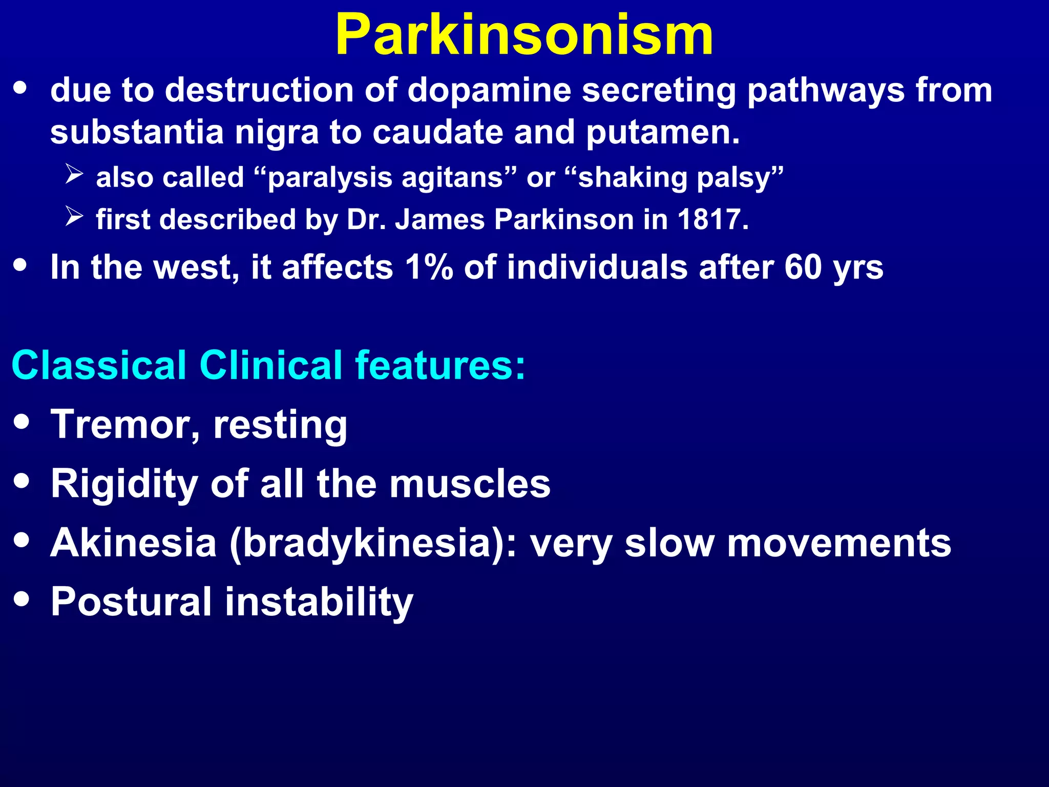 Parkinsonism 
• due to destruction of dopamine secreting pathways from 
substantia nigra to caudate and putamen. 
 also called “paralysis agitans” or “shaking palsy” 
 first described by Dr. James Parkinson in 1817. 
• In the west, it affects 1% of individuals after 60 yrs 
Classical Clinical features: 
• Tremor, resting 
• Rigidity of all the muscles 
• Akinesia (bradykinesia): very slow movements 
• Postural instability 
 