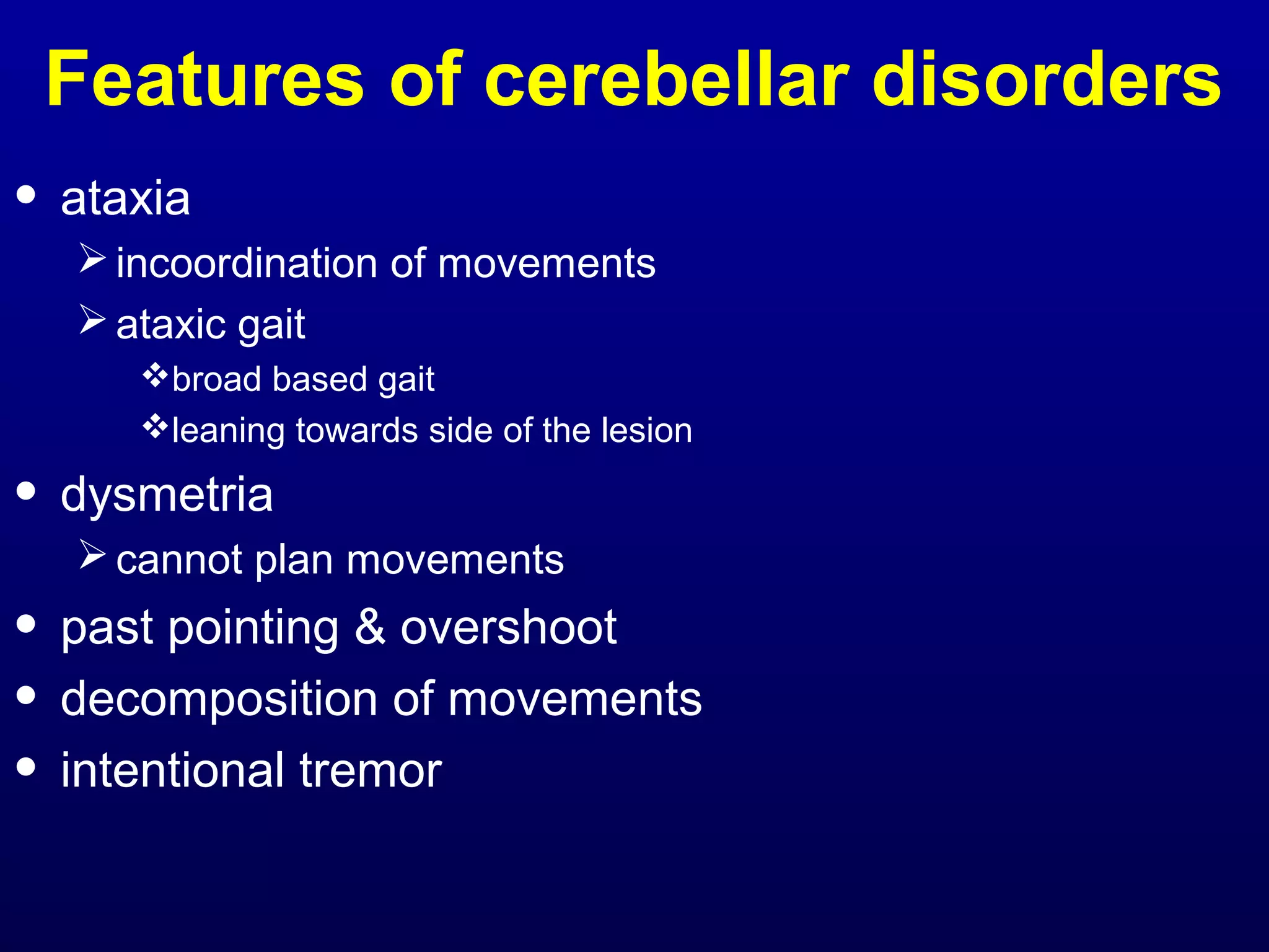 Features of cerebellar disorders 
• ataxia 
incoordination of movements 
ataxic gait 
broad based gait 
leaning towards side of the lesion 
• dysmetria 
cannot plan movements 
• past pointing & overshoot 
• decomposition of movements 
• intentional tremor 
 