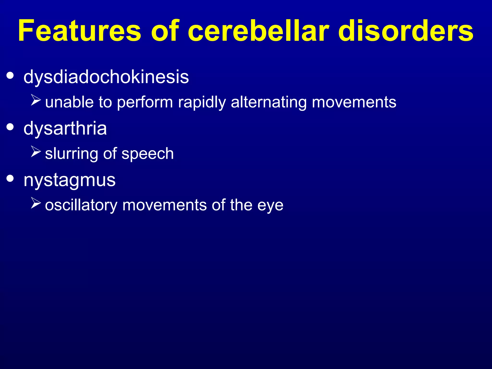 Features of cerebellar disorders 
• dysdiadochokinesis 
unable to perform rapidly alternating movements 
• dysarthria 
slurring of speech 
• nystagmus 
oscillatory movements of the eye 
 