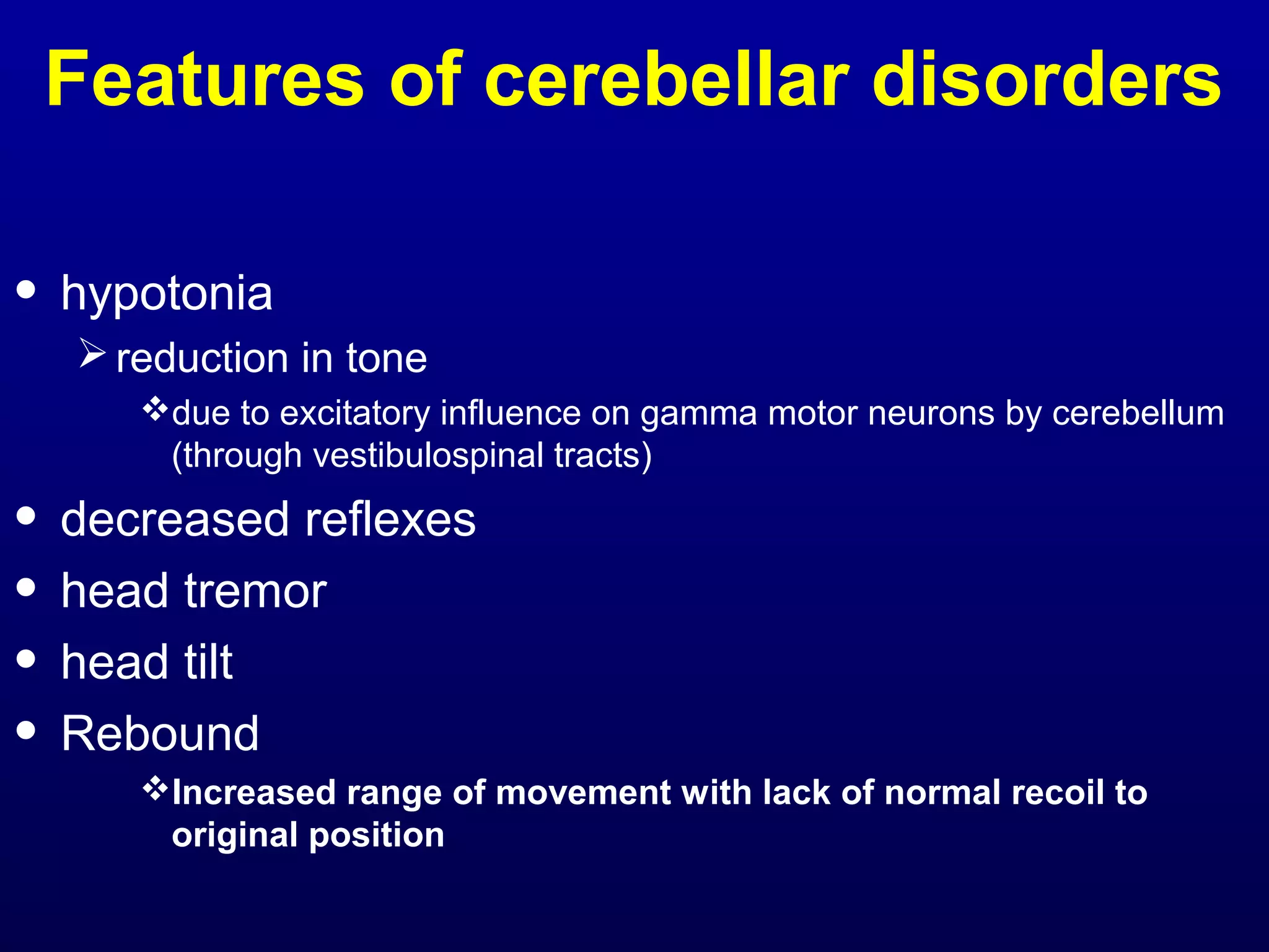 Features of cerebellar disorders 
• hypotonia 
reduction in tone 
due to excitatory influence on gamma motor neurons by cerebellum 
(through vestibulospinal tracts) 
• decreased reflexes 
• head tremor 
• head tilt 
• Rebound 
Increased range of movement with lack of normal recoil to 
original position 
 
