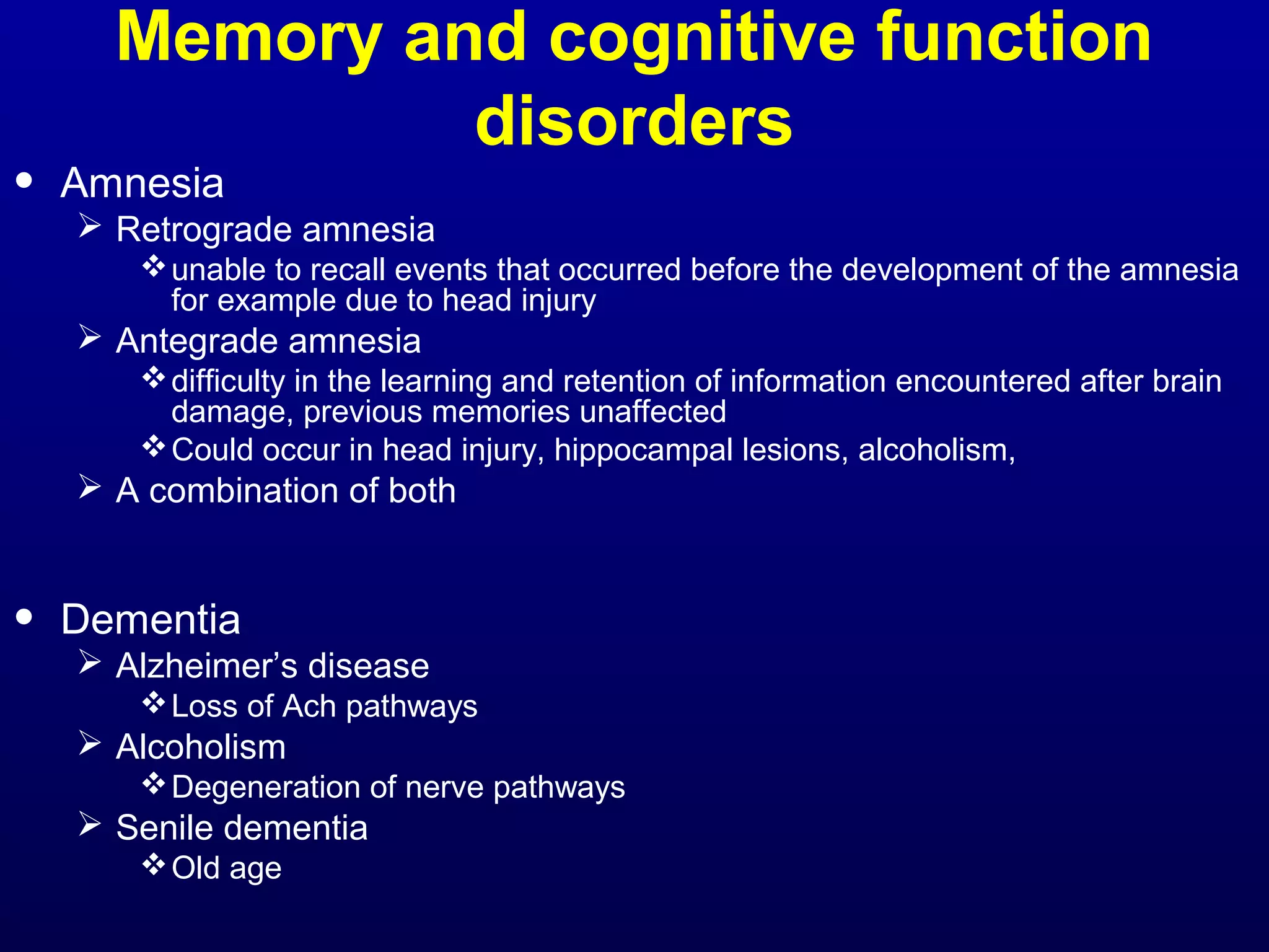 Memory and cognitive function 
disorders 
• Amnesia 
 Retrograde amnesia 
unable to recall events that occurred before the development of the amnesia 
for example due to head injury 
 Antegrade amnesia 
difficulty in the learning and retention of information encountered after brain 
damage, previous memories unaffected 
Could occur in head injury, hippocampal lesions, alcoholism, 
 A combination of both 
• Dementia 
 Alzheimer’s disease 
Loss of Ach pathways 
 Alcoholism 
Degeneration of nerve pathways 
 Senile dementia 
Old age 
 