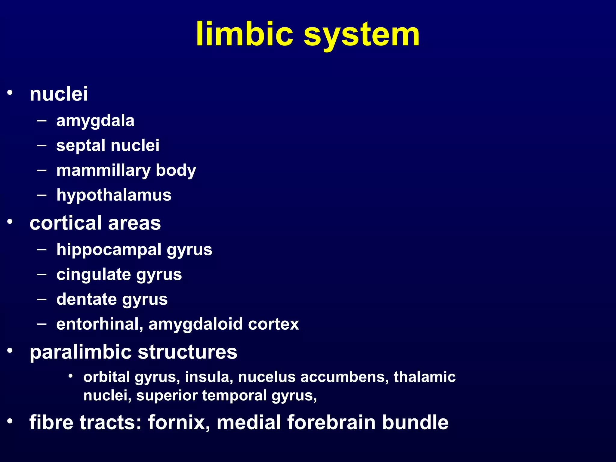 limbic system 
• nuclei 
– amygdala 
– septal nuclei 
– mammillary body 
– hypothalamus 
• cortical areas 
– hippocampal gyrus 
– cingulate gyrus 
– dentate gyrus 
– entorhinal, amygdaloid cortex 
• paralimbic structures 
• orbital gyrus, insula, nucelus accumbens, thalamic 
nuclei, superior temporal gyrus, 
• fibre tracts: fornix, medial forebrain bundle 
 
