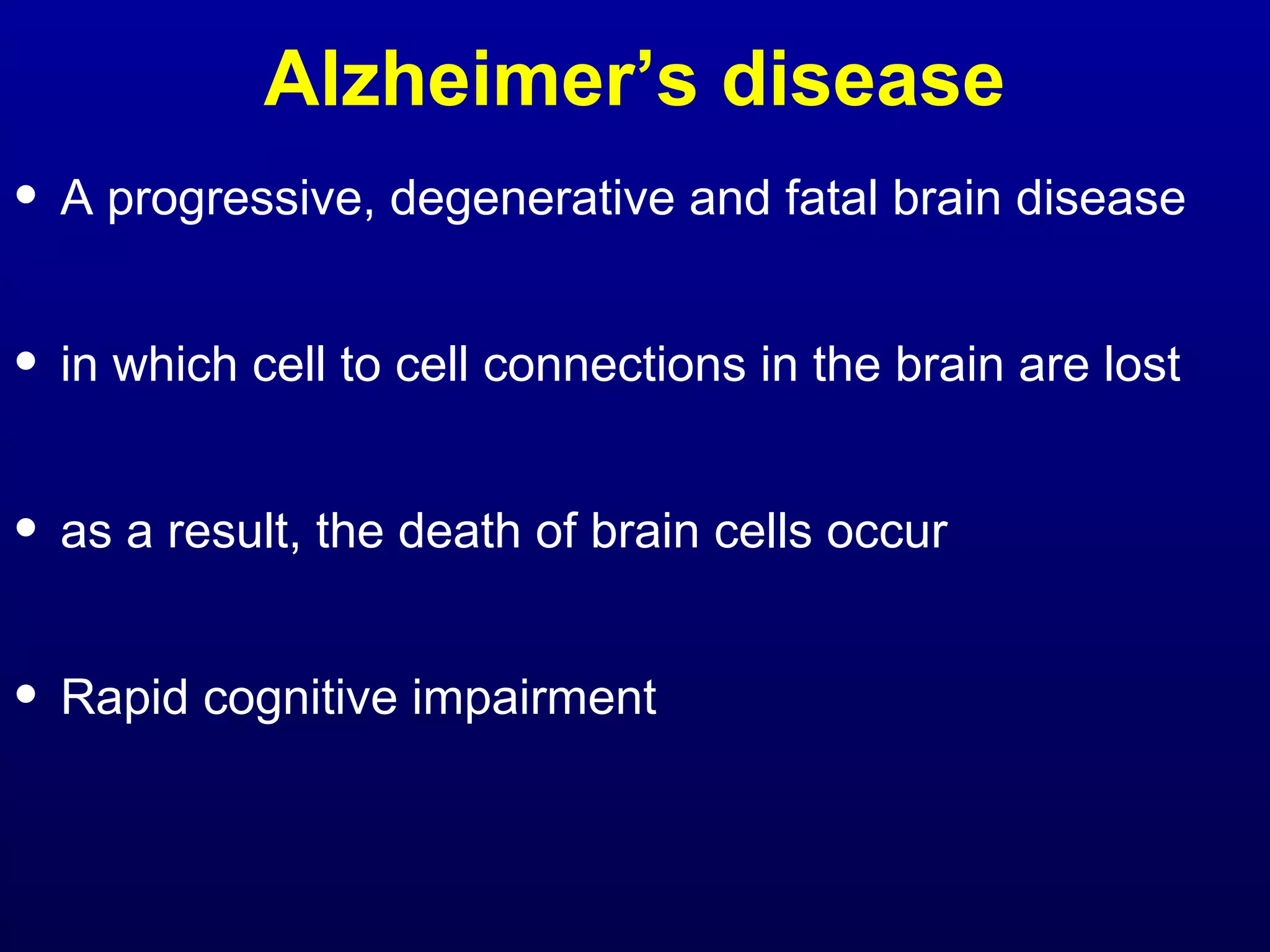 Alzheimer’s disease 
• A progressive, degenerative and fatal brain disease 
• in which cell to cell connections in the brain are lost 
• as a result, the death of brain cells occur 
• Rapid cognitive impairment 
 