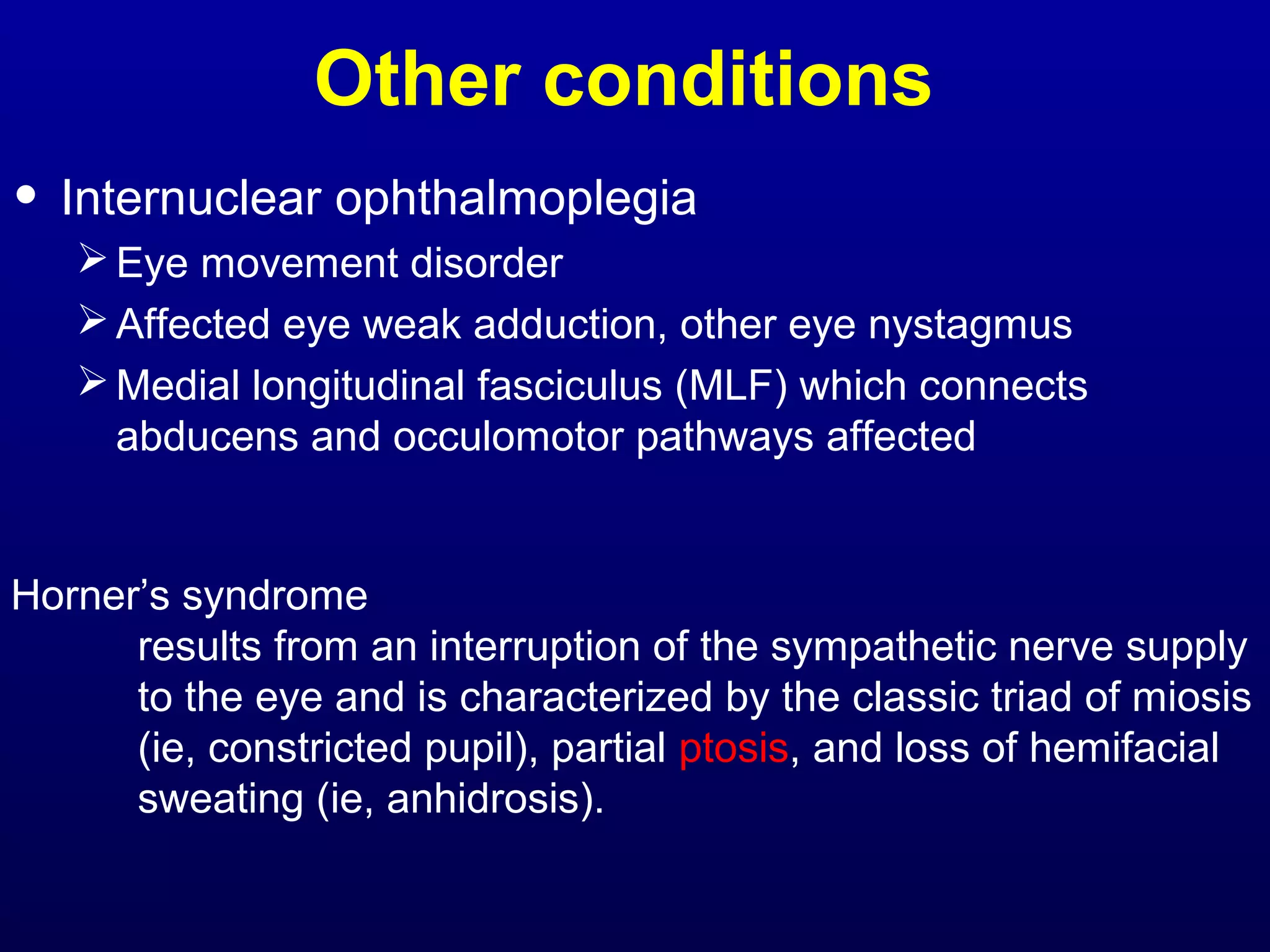 Other conditions 
• Internuclear ophthalmoplegia 
Eye movement disorder 
Affected eye weak adduction, other eye nystagmus 
Medial longitudinal fasciculus (MLF) which connects 
abducens and occulomotor pathways affected 
Horner’s syndrome 
results from an interruption of the sympathetic nerve supply 
to the eye and is characterized by the classic triad of miosis 
(ie, constricted pupil), partial ptosis, and loss of hemifacial 
sweating (ie, anhidrosis). 
 