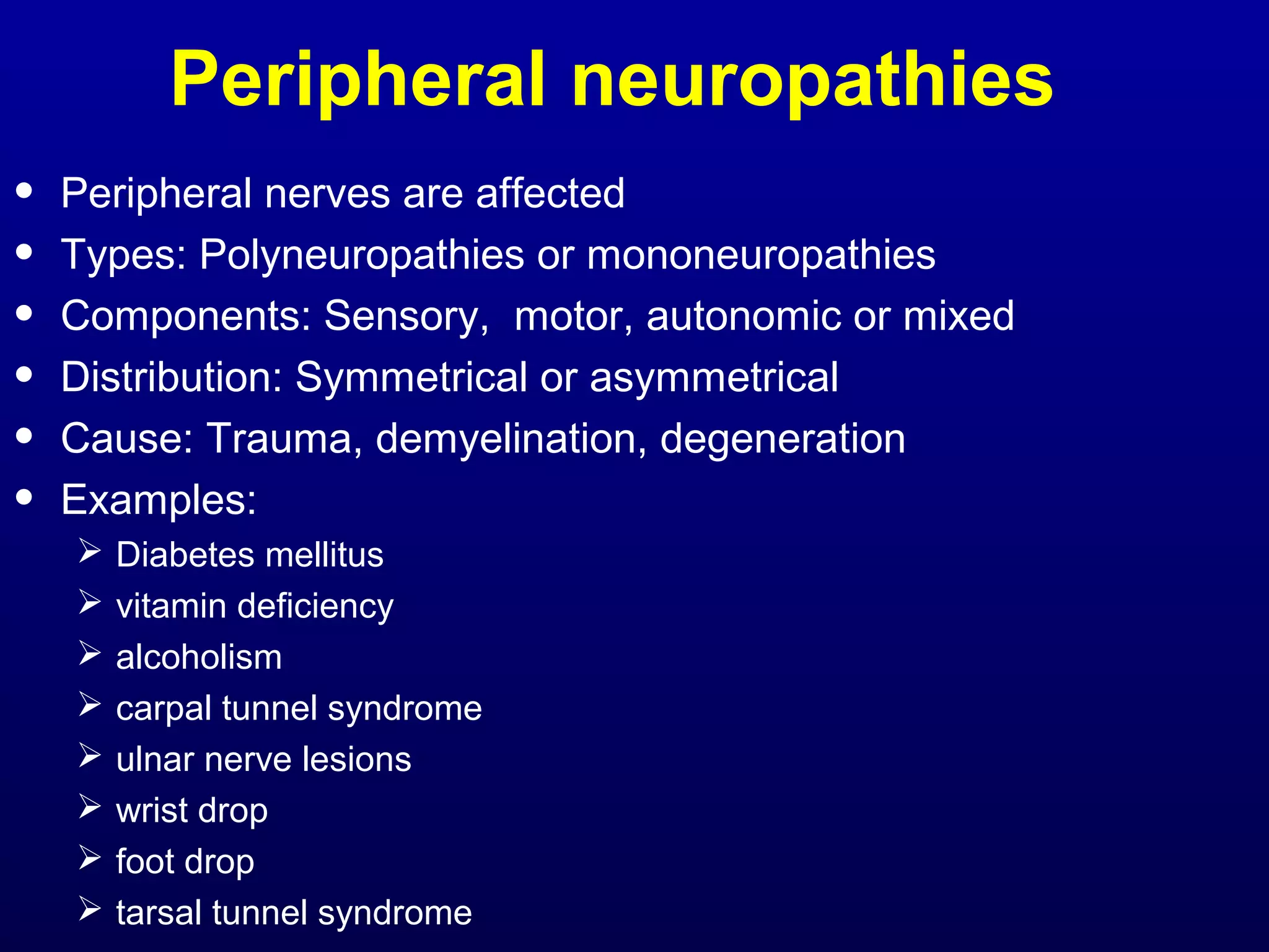 Peripheral neuropathies 
• Peripheral nerves are affected 
• Types: Polyneuropathies or mononeuropathies 
• Components: Sensory, motor, autonomic or mixed 
• Distribution: Symmetrical or asymmetrical 
• Cause: Trauma, demyelination, degeneration 
• Examples: 
 Diabetes mellitus 
 vitamin deficiency 
 alcoholism 
 carpal tunnel syndrome 
 ulnar nerve lesions 
 wrist drop 
 foot drop 
 tarsal tunnel syndrome 
 