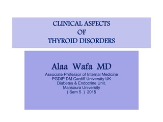 CLINICAL ASPECTS
OF
THYROID DISORDERS
Alaa Wafa MD
Associate Professor of Internal Medicine
PGDIP DM Cardiff University UK
Diabetes & Endocrine Unit.
Mansoura University
( Sem 5 ) 2015
 