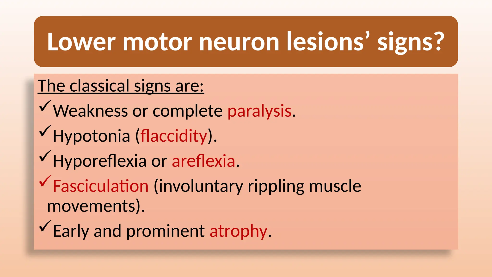 Lower motor neuron lesions’ signs?
The classical signs are:
Weakness or complete paralysis.
Hypotonia (flaccidity).
Hyporeflexia or areflexia.
Fasciculation (involuntary rippling muscle
movements).
Early and prominent atrophy.
 