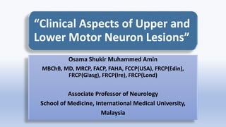 “Clinical Aspects of Upper and
Lower Motor Neuron Lesions”
Osama Shukir Muhammed Amin
MBChB, MD, MRCP, FACP, FAHA, FCCP(USA), FRCP(Edin),
FRCP(Glasg), FRCP(Ire), FRCP(Lond)
Associate Professor of Neurology
School of Medicine, International Medical University,
Malaysia
 
