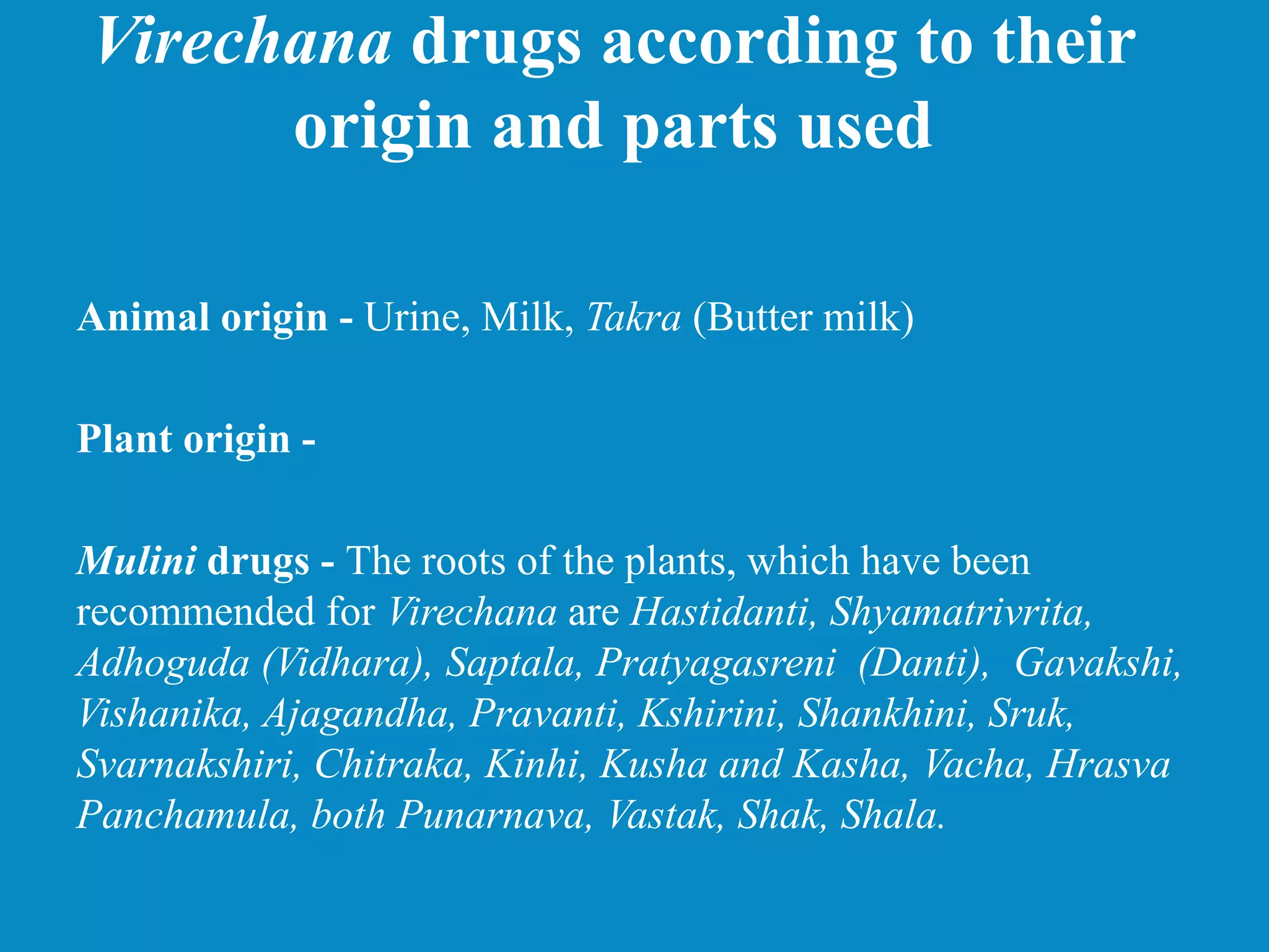 Virechana drugs according to their
origin and parts used
Animal origin - Urine, Milk, Takra (Butter milk)
Plant origin -
Mulini drugs - The roots of the plants, which have been
recommended for Virechana are Hastidanti, Shyamatrivrita,
Adhoguda (Vidhara), Saptala, Pratyagasreni (Danti), Gavakshi,
Vishanika, Ajagandha, Pravanti, Kshirini, Shankhini, Sruk,
Svarnakshiri, Chitraka, Kinhi, Kusha and Kasha, Vacha, Hrasva
Panchamula, both Punarnava, Vastak, Shak, Shala.
 