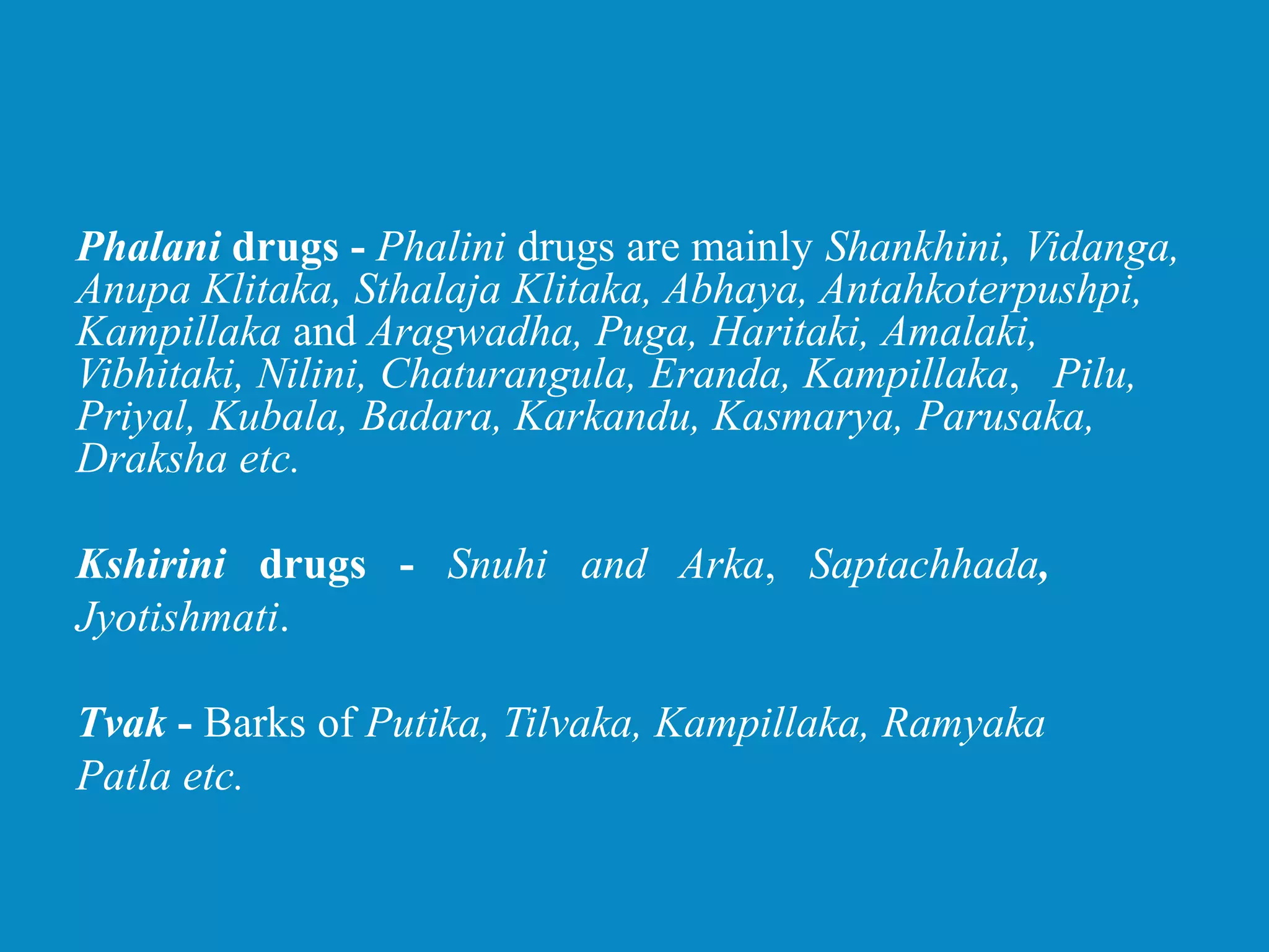 Phalani drugs - Phalini drugs are mainly Shankhini, Vidanga,
Anupa Klitaka, Sthalaja Klitaka, Abhaya, Antahkoterpushpi,
Kampillaka and Aragwadha, Puga, Haritaki, Amalaki,
Vibhitaki, Nilini, Chaturangula, Eranda, Kampillaka, Pilu,
Priyal, Kubala, Badara, Karkandu, Kasmarya, Parusaka,
Draksha etc.
Kshirini drugs - Snuhi and Arka, Saptachhada,
Jyotishmati.
Tvak - Barks of Putika, Tilvaka, Kampillaka, Ramyaka
Patla etc.
 