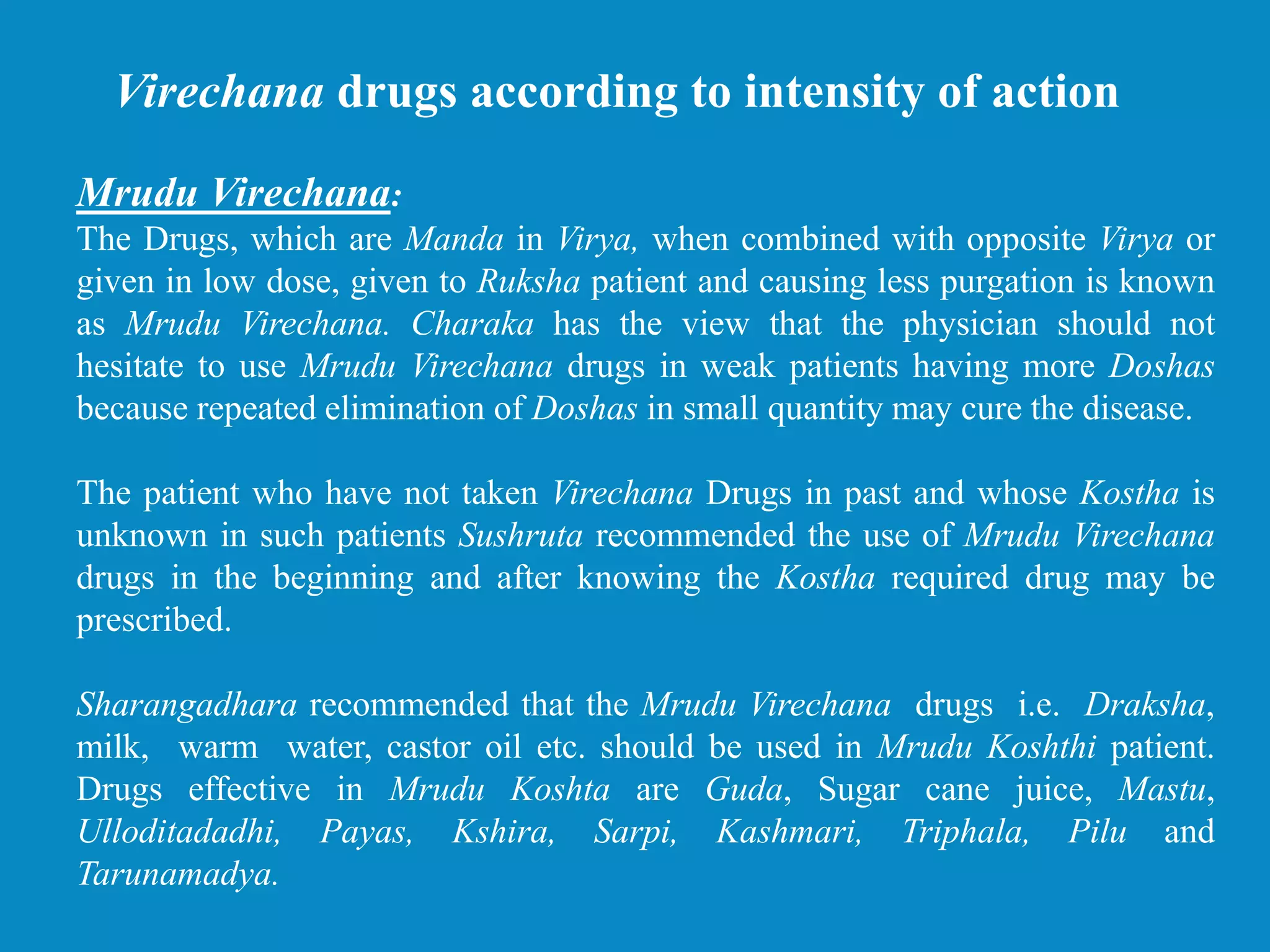 Mrudu Virechana:
The Drugs, which are Manda in Virya, when combined with opposite Virya or
given in low dose, given to Ruksha patient and causing less purgation is known
as Mrudu Virechana. Charaka has the view that the physician should not
hesitate to use Mrudu Virechana drugs in weak patients having more Doshas
because repeated elimination of Doshas in small quantity may cure the disease.
The patient who have not taken Virechana Drugs in past and whose Kostha is
unknown in such patients Sushruta recommended the use of Mrudu Virechana
drugs in the beginning and after knowing the Kostha required drug may be
prescribed.
Sharangadhara recommended that the Mrudu Virechana drugs i.e. Draksha,
milk, warm water, castor oil etc. should be used in Mrudu Koshthi patient.
Drugs effective in Mrudu Koshta are Guda, Sugar cane juice, Mastu,
Ulloditadadhi, Payas, Kshira, Sarpi, Kashmari, Triphala, Pilu and
Tarunamadya.
Virechana drugs according to intensity of action
 