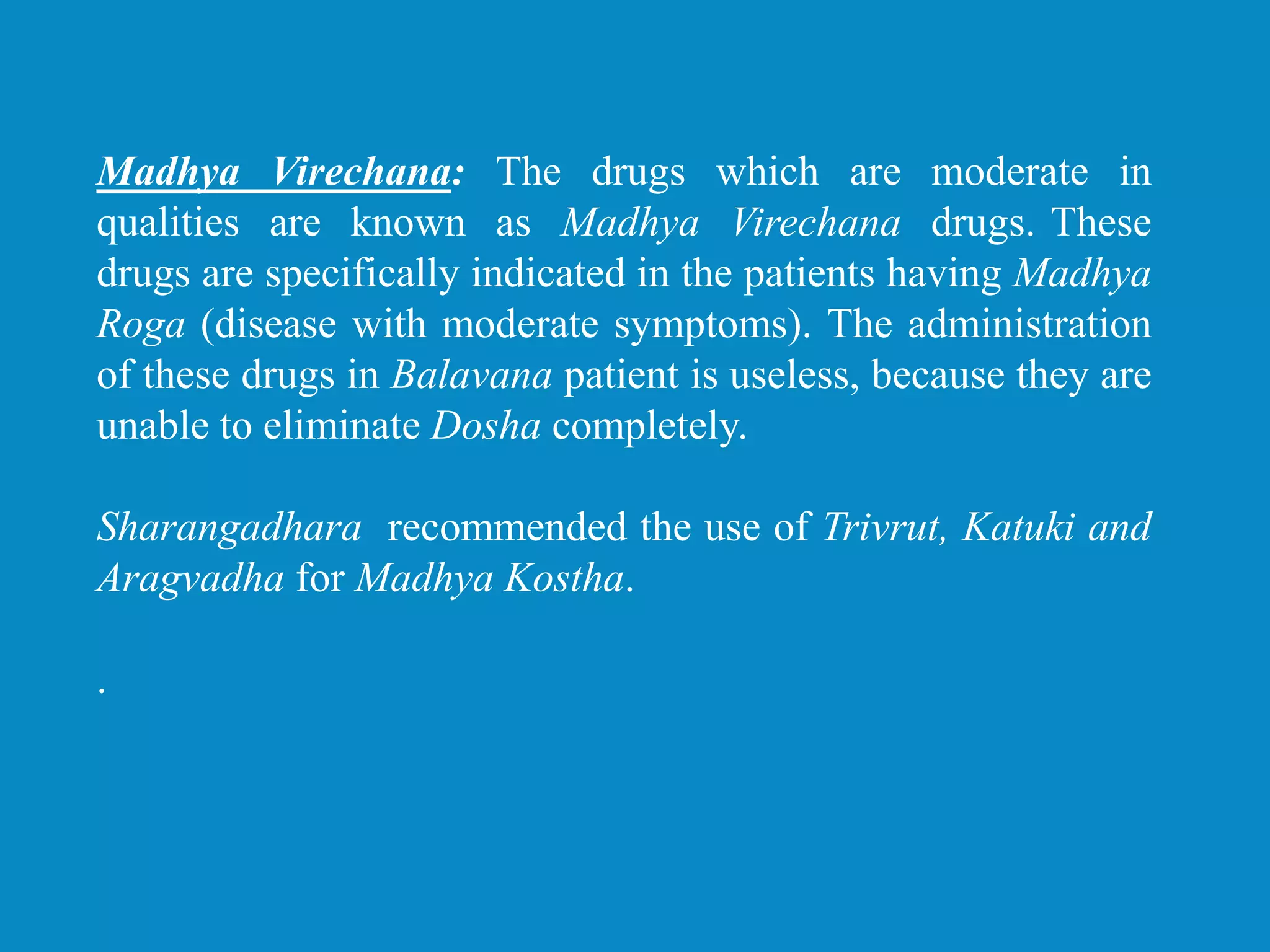 Madhya Virechana: The drugs which are moderate in
qualities are known as Madhya Virechana drugs. These
drugs are specifically indicated in the patients having Madhya
Roga (disease with moderate symptoms). The administration
of these drugs in Balavana patient is useless, because they are
unable to eliminate Dosha completely.
Sharangadhara recommended the use of Trivrut, Katuki and
Aragvadha for Madhya Kostha.
.
 