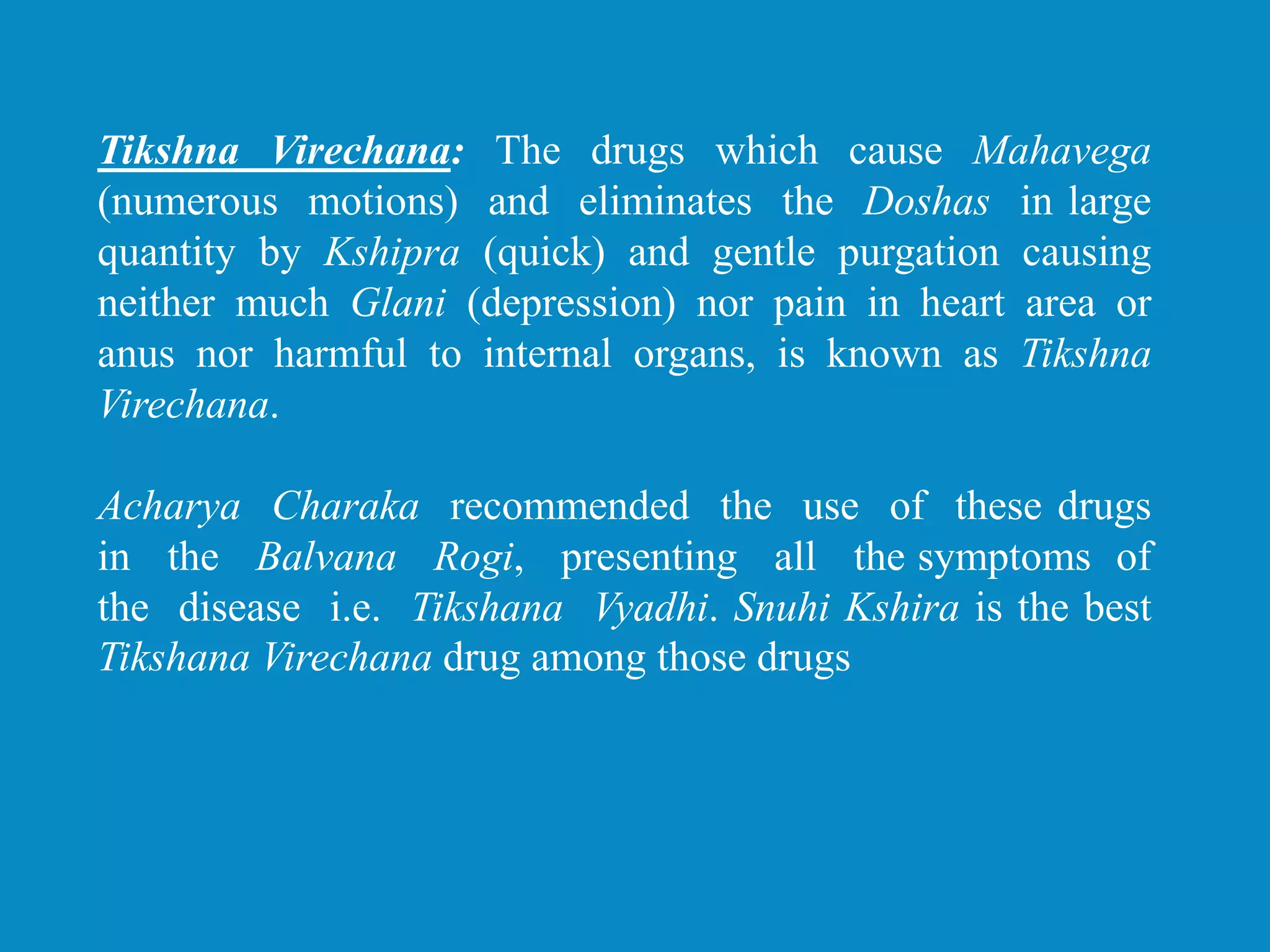 Tikshna Virechana: The drugs which cause Mahavega
(numerous motions) and eliminates the Doshas in large
quantity by Kshipra (quick) and gentle purgation causing
neither much Glani (depression) nor pain in heart area or
anus nor harmful to internal organs, is known as Tikshna
Virechana.
Acharya Charaka recommended the use of these drugs
in the Balvana Rogi, presenting all the symptoms of
the disease i.e. Tikshana Vyadhi. Snuhi Kshira is the best
Tikshana Virechana drug among those drugs
 
