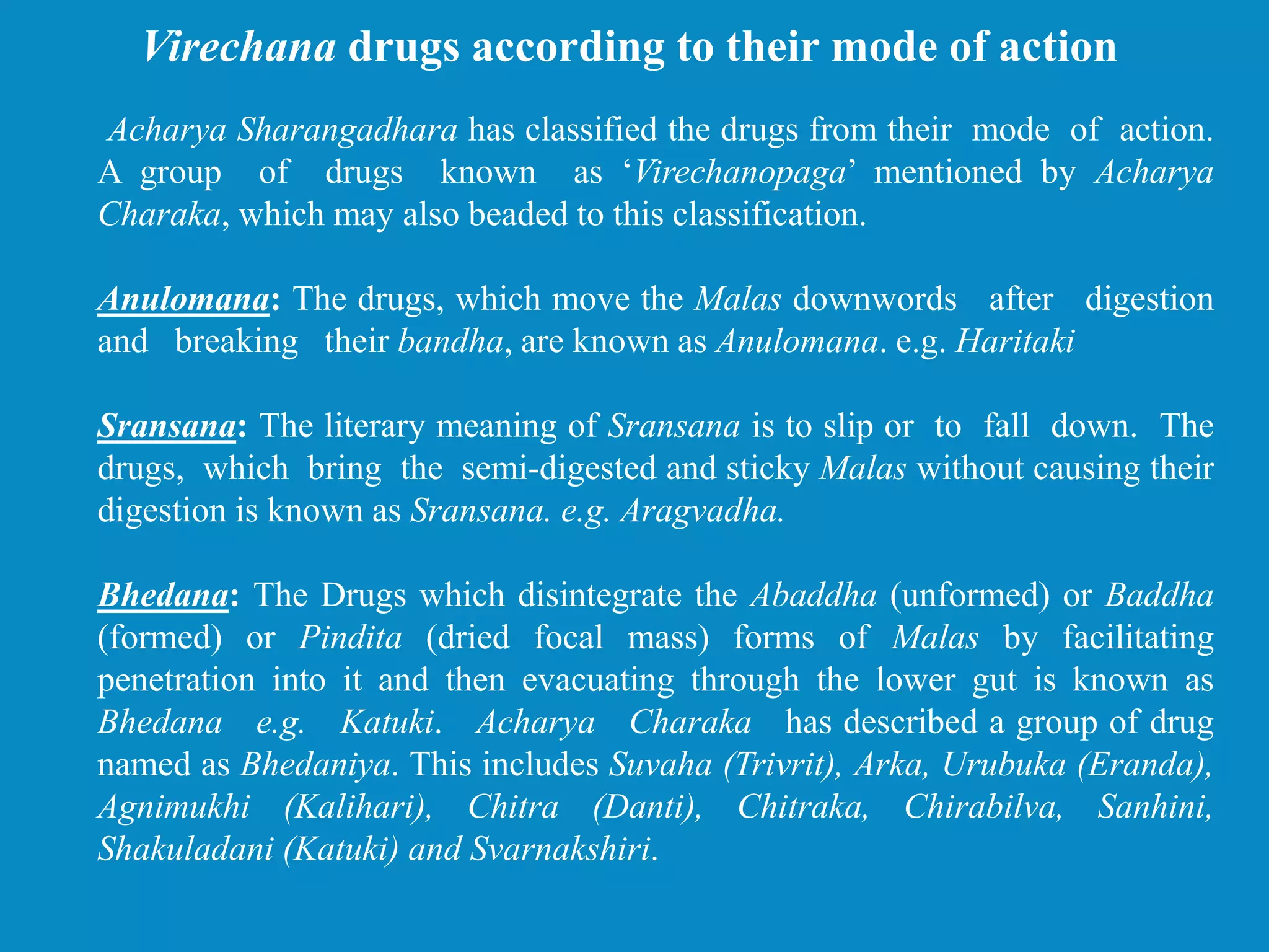 Acharya Sharangadhara has classified the drugs from their mode of action.
A group of drugs known as ‘Virechanopaga’ mentioned by Acharya
Charaka, which may also beaded to this classification.
Anulomana: The drugs, which move the Malas downwords after digestion
and breaking their bandha, are known as Anulomana. e.g. Haritaki
Sransana: The literary meaning of Sransana is to slip or to fall down. The
drugs, which bring the semi-digested and sticky Malas without causing their
digestion is known as Sransana. e.g. Aragvadha.
Bhedana: The Drugs which disintegrate the Abaddha (unformed) or Baddha
(formed) or Pindita (dried focal mass) forms of Malas by facilitating
penetration into it and then evacuating through the lower gut is known as
Bhedana e.g. Katuki. Acharya Charaka has described a group of drug
named as Bhedaniya. This includes Suvaha (Trivrit), Arka, Urubuka (Eranda),
Agnimukhi (Kalihari), Chitra (Danti), Chitraka, Chirabilva, Sanhini,
Shakuladani (Katuki) and Svarnakshiri.
Virechana drugs according to their mode of action
 