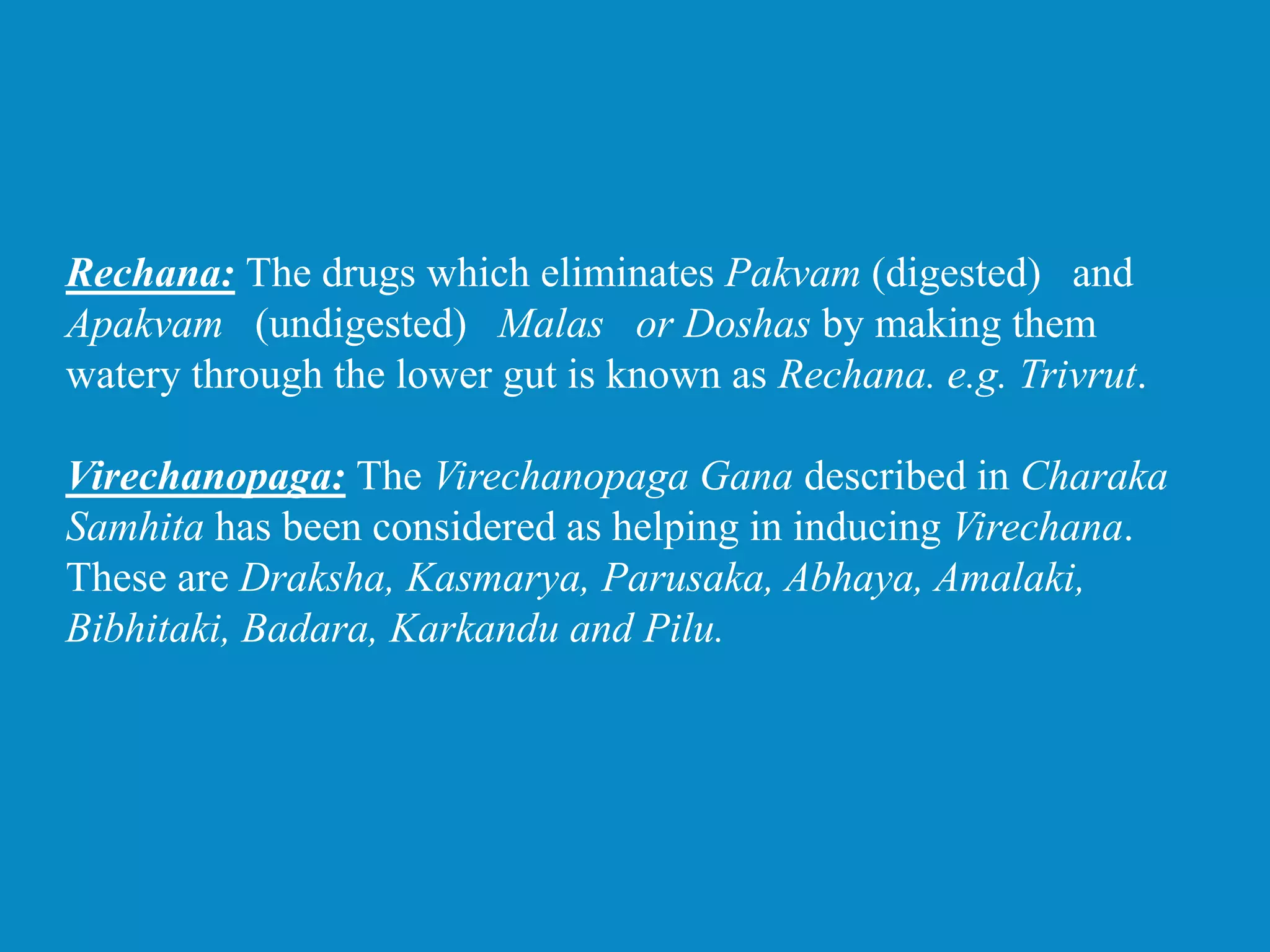 Rechana: The drugs which eliminates Pakvam (digested) and
Apakvam (undigested) Malas or Doshas by making them
watery through the lower gut is known as Rechana. e.g. Trivrut.
Virechanopaga: The Virechanopaga Gana described in Charaka
Samhita has been considered as helping in inducing Virechana.
These are Draksha, Kasmarya, Parusaka, Abhaya, Amalaki,
Bibhitaki, Badara, Karkandu and Pilu.
 
