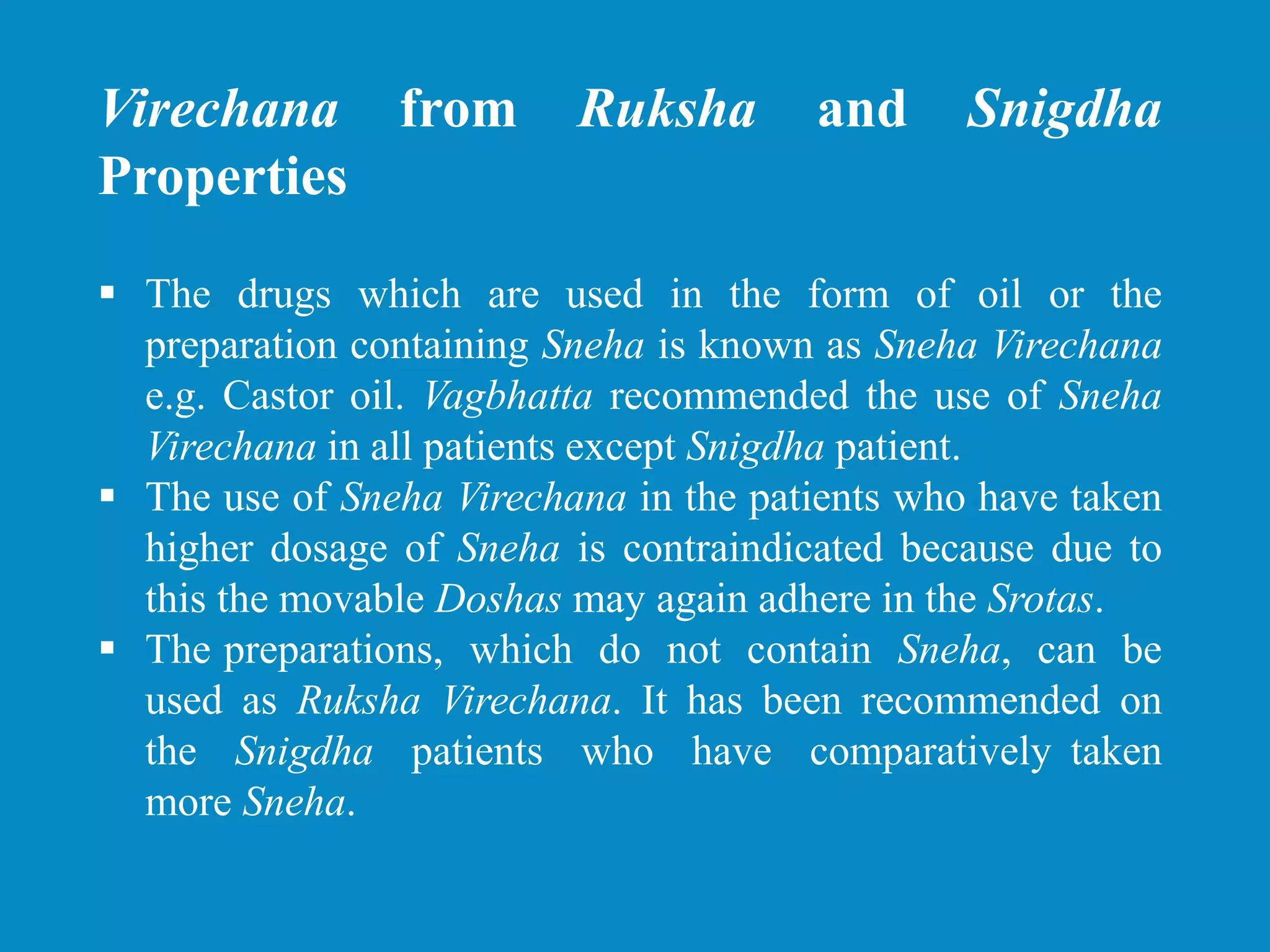 Virechana from Ruksha and Snigdha
Properties
 The drugs which are used in the form of oil or the
preparation containing Sneha is known as Sneha Virechana
e.g. Castor oil. Vagbhatta recommended the use of Sneha
Virechana in all patients except Snigdha patient.
 The use of Sneha Virechana in the patients who have taken
higher dosage of Sneha is contraindicated because due to
this the movable Doshas may again adhere in the Srotas.
 The preparations, which do not contain Sneha, can be
used as Ruksha Virechana. It has been recommended on
the Snigdha patients who have comparatively taken
more Sneha.
 